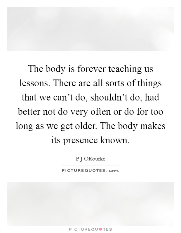 The body is forever teaching us lessons. There are all sorts of things that we can't do, shouldn't do, had better not do very often or do for too long as we get older. The body makes its presence known Picture Quote #1