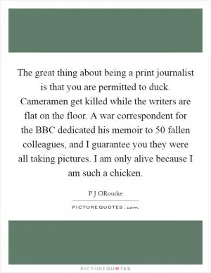 The great thing about being a print journalist is that you are permitted to duck. Cameramen get killed while the writers are flat on the floor. A war correspondent for the BBC dedicated his memoir to 50 fallen colleagues, and I guarantee you they were all taking pictures. I am only alive because I am such a chicken Picture Quote #1