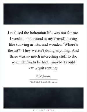 I realised the bohemian life was not for me. I would look around at my friends, living like starving artists, and wonder, ‘Where’s the art?’ They weren’t doing anything. And there was so much interesting stuff to do, so much fun to be had... maybe I could even quit renting Picture Quote #1