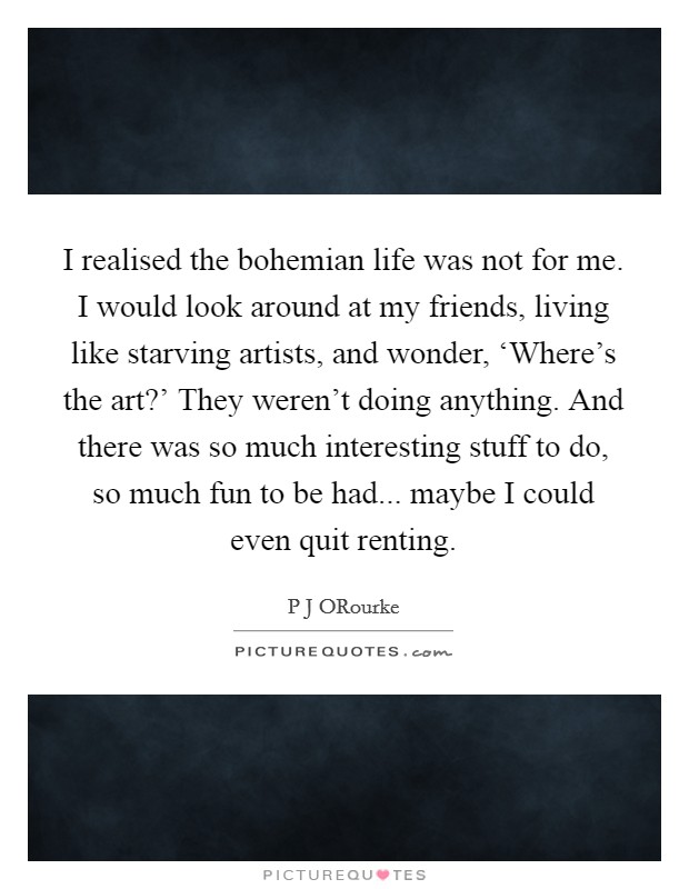 I realised the bohemian life was not for me. I would look around at my friends, living like starving artists, and wonder, ‘Where's the art?' They weren't doing anything. And there was so much interesting stuff to do, so much fun to be had... maybe I could even quit renting Picture Quote #1