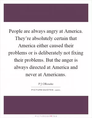 People are always angry at America. They’re absolutely certain that America either caused their problems or is deliberately not fixing their problems. But the anger is always directed at America and never at Americans Picture Quote #1