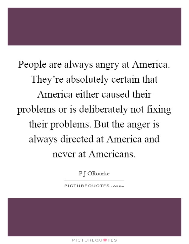 People are always angry at America. They're absolutely certain that America either caused their problems or is deliberately not fixing their problems. But the anger is always directed at America and never at Americans Picture Quote #1