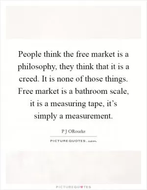 People think the free market is a philosophy, they think that it is a creed. It is none of those things. Free market is a bathroom scale, it is a measuring tape, it’s simply a measurement Picture Quote #1