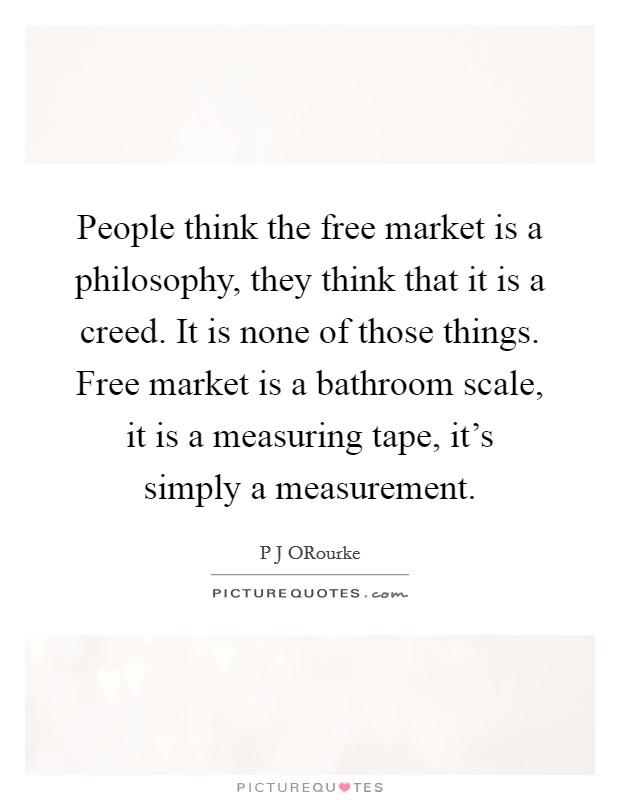 People think the free market is a philosophy, they think that it is a creed. It is none of those things. Free market is a bathroom scale, it is a measuring tape, it's simply a measurement Picture Quote #1