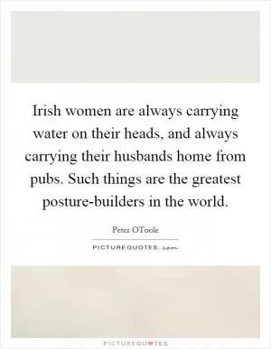Irish women are always carrying water on their heads, and always carrying their husbands home from pubs. Such things are the greatest posture-builders in the world Picture Quote #1