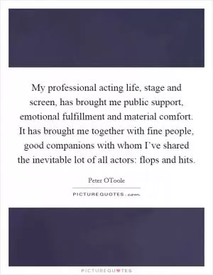 My professional acting life, stage and screen, has brought me public support, emotional fulfillment and material comfort. It has brought me together with fine people, good companions with whom I’ve shared the inevitable lot of all actors: flops and hits Picture Quote #1