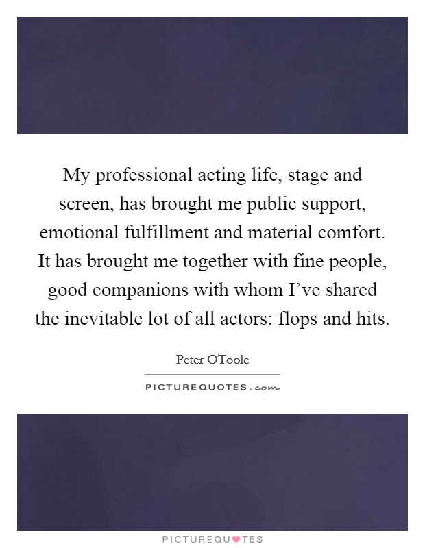 My professional acting life, stage and screen, has brought me public support, emotional fulfillment and material comfort. It has brought me together with fine people, good companions with whom I've shared the inevitable lot of all actors: flops and hits Picture Quote #1