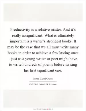 Productivity is a relative matter. And it’s really insignificant: What is ultimately important is a writer’s strongest books. It may be the case that we all must write many books in order to achieve a few lasting ones - just as a young writer or poet might have to write hundreds of poems before writing his first significant one Picture Quote #1