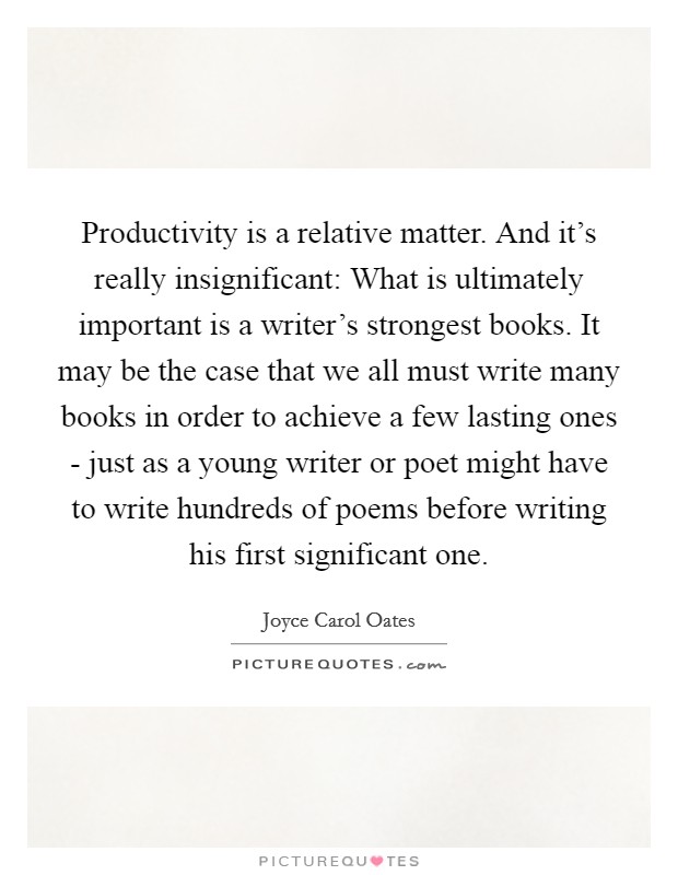 Productivity is a relative matter. And it's really insignificant: What is ultimately important is a writer's strongest books. It may be the case that we all must write many books in order to achieve a few lasting ones - just as a young writer or poet might have to write hundreds of poems before writing his first significant one Picture Quote #1