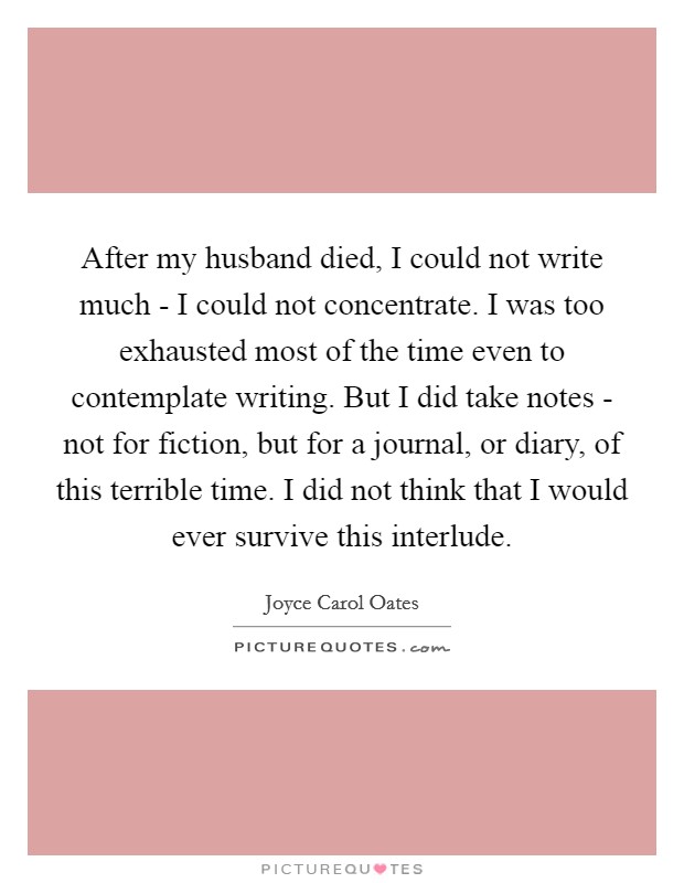 After my husband died, I could not write much - I could not concentrate. I was too exhausted most of the time even to contemplate writing. But I did take notes - not for fiction, but for a journal, or diary, of this terrible time. I did not think that I would ever survive this interlude Picture Quote #1