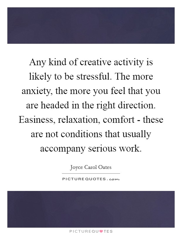 Any kind of creative activity is likely to be stressful. The more anxiety, the more you feel that you are headed in the right direction. Easiness, relaxation, comfort - these are not conditions that usually accompany serious work Picture Quote #1