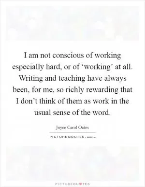 I am not conscious of working especially hard, or of ‘working’ at all. Writing and teaching have always been, for me, so richly rewarding that I don’t think of them as work in the usual sense of the word Picture Quote #1