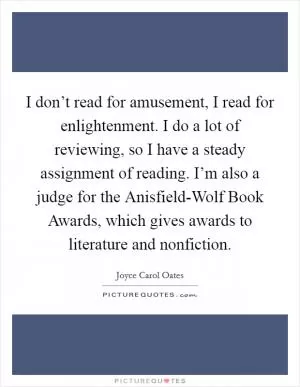 I don’t read for amusement, I read for enlightenment. I do a lot of reviewing, so I have a steady assignment of reading. I’m also a judge for the Anisfield-Wolf Book Awards, which gives awards to literature and nonfiction Picture Quote #1