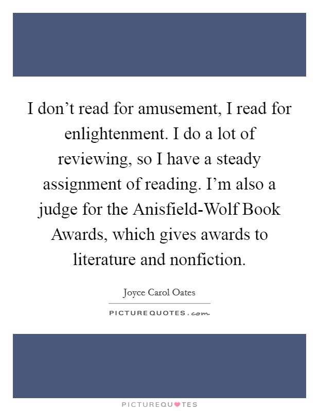 I don't read for amusement, I read for enlightenment. I do a lot of reviewing, so I have a steady assignment of reading. I'm also a judge for the Anisfield-Wolf Book Awards, which gives awards to literature and nonfiction Picture Quote #1