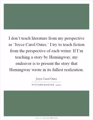 I don’t teach literature from my perspective as ‘Joyce Carol Oates.’ I try to teach fiction from the perspective of each writer. If I’m teaching a story by Hemingway, my endeavor is to present the story that Hemingway wrote in its fullest realization Picture Quote #1