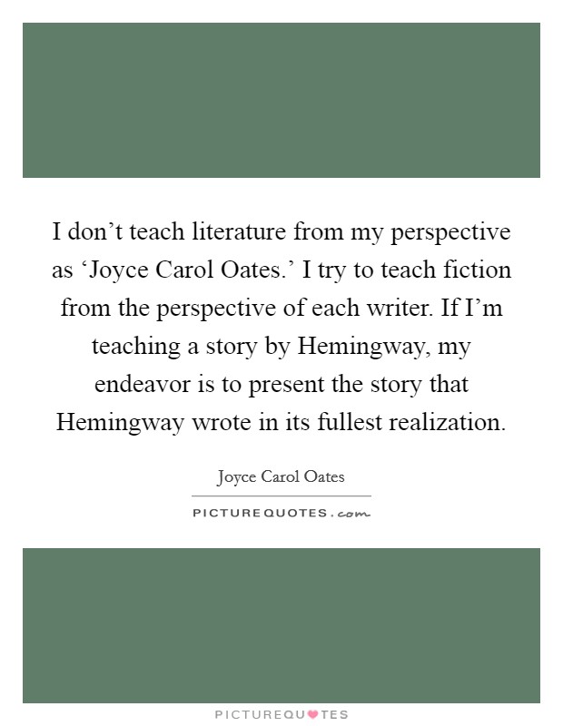I don't teach literature from my perspective as ‘Joyce Carol Oates.' I try to teach fiction from the perspective of each writer. If I'm teaching a story by Hemingway, my endeavor is to present the story that Hemingway wrote in its fullest realization Picture Quote #1