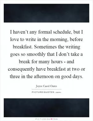 I haven’t any formal schedule, but I love to write in the morning, before breakfast. Sometimes the writing goes so smoothly that I don’t take a break for many hours - and consequently have breakfast at two or three in the afternoon on good days Picture Quote #1