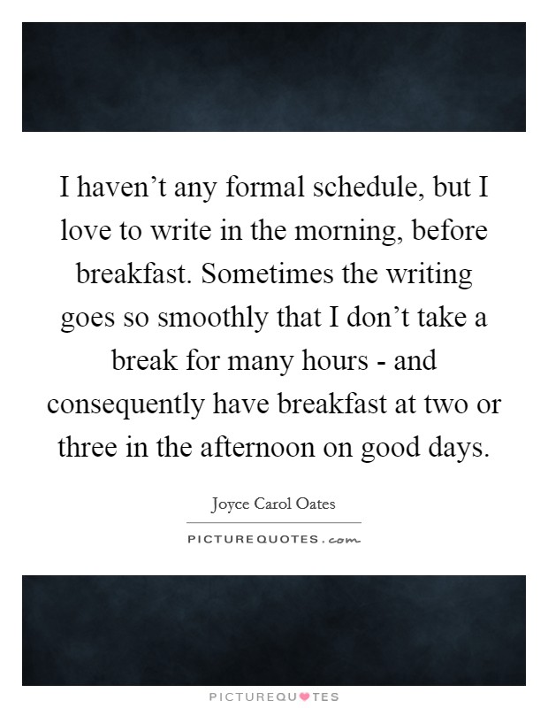 I haven't any formal schedule, but I love to write in the morning, before breakfast. Sometimes the writing goes so smoothly that I don't take a break for many hours - and consequently have breakfast at two or three in the afternoon on good days Picture Quote #1