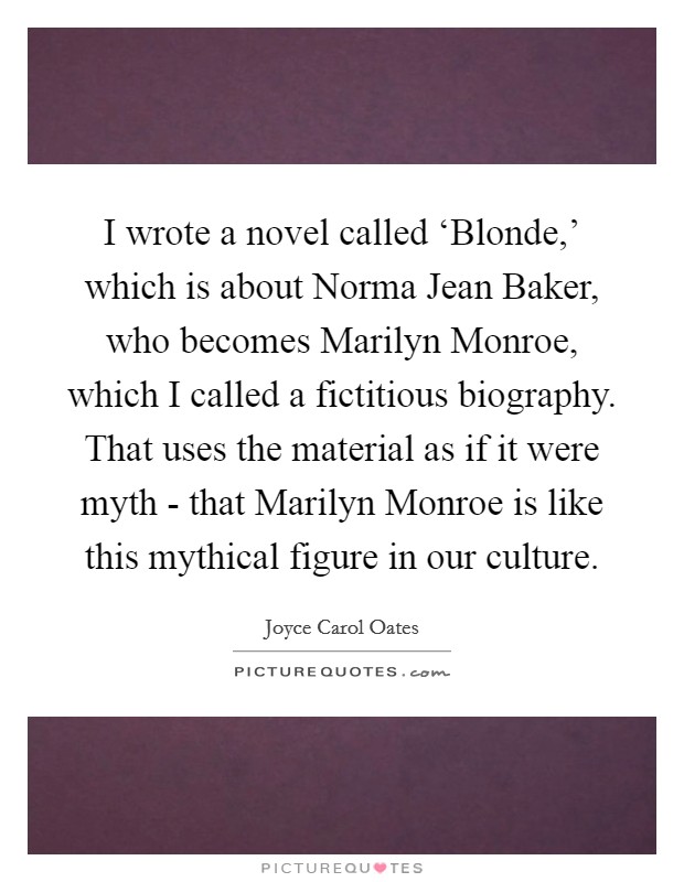 I wrote a novel called ‘Blonde,' which is about Norma Jean Baker, who becomes Marilyn Monroe, which I called a fictitious biography. That uses the material as if it were myth - that Marilyn Monroe is like this mythical figure in our culture Picture Quote #1
