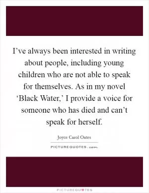 I’ve always been interested in writing about people, including young children who are not able to speak for themselves. As in my novel ‘Black Water,’ I provide a voice for someone who has died and can’t speak for herself Picture Quote #1
