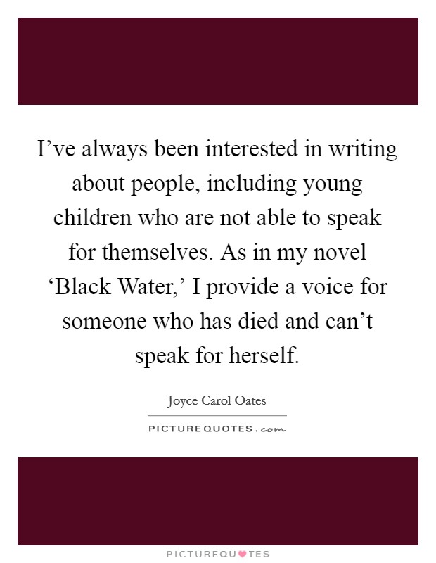 I've always been interested in writing about people, including young children who are not able to speak for themselves. As in my novel ‘Black Water,' I provide a voice for someone who has died and can't speak for herself Picture Quote #1