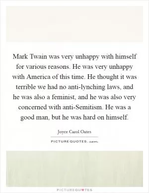 Mark Twain was very unhappy with himself for various reasons. He was very unhappy with America of this time. He thought it was terrible we had no anti-lynching laws, and he was also a feminist, and he was also very concerned with anti-Semitism. He was a good man, but he was hard on himself Picture Quote #1