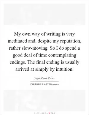 My own way of writing is very meditated and, despite my reputation, rather slow-moving. So I do spend a good deal of time contemplating endings. The final ending is usually arrived at simply by intuition Picture Quote #1