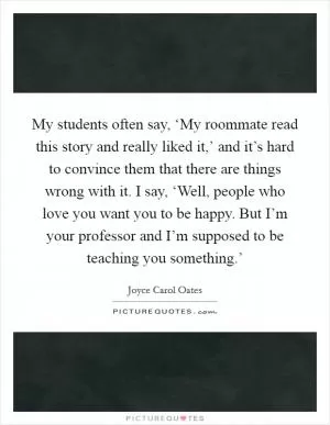My students often say, ‘My roommate read this story and really liked it,’ and it’s hard to convince them that there are things wrong with it. I say, ‘Well, people who love you want you to be happy. But I’m your professor and I’m supposed to be teaching you something.’ Picture Quote #1