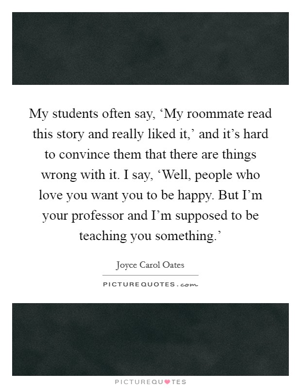 My students often say, ‘My roommate read this story and really liked it,' and it's hard to convince them that there are things wrong with it. I say, ‘Well, people who love you want you to be happy. But I'm your professor and I'm supposed to be teaching you something.' Picture Quote #1