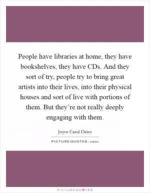 People have libraries at home, they have bookshelves, they have CDs. And they sort of try, people try to bring great artists into their lives, into their physical houses and sort of live with portions of them. But they’re not really deeply engaging with them Picture Quote #1