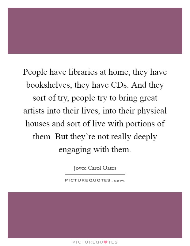 People have libraries at home, they have bookshelves, they have CDs. And they sort of try, people try to bring great artists into their lives, into their physical houses and sort of live with portions of them. But they're not really deeply engaging with them Picture Quote #1