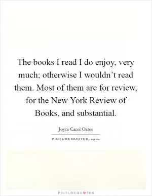 The books I read I do enjoy, very much; otherwise I wouldn’t read them. Most of them are for review, for the New York Review of Books, and substantial Picture Quote #1