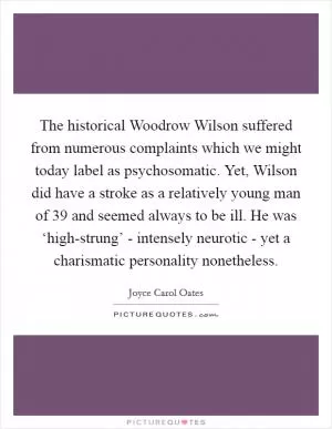 The historical Woodrow Wilson suffered from numerous complaints which we might today label as psychosomatic. Yet, Wilson did have a stroke as a relatively young man of 39 and seemed always to be ill. He was ‘high-strung’ - intensely neurotic - yet a charismatic personality nonetheless Picture Quote #1