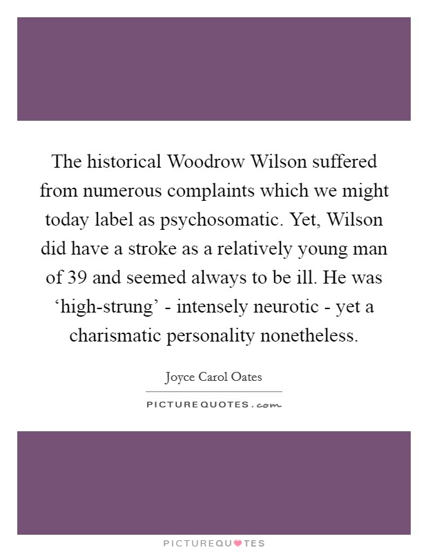 The historical Woodrow Wilson suffered from numerous complaints which we might today label as psychosomatic. Yet, Wilson did have a stroke as a relatively young man of 39 and seemed always to be ill. He was ‘high-strung' - intensely neurotic - yet a charismatic personality nonetheless Picture Quote #1
