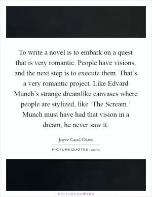To write a novel is to embark on a quest that is very romantic. People have visions, and the next step is to execute them. That’s a very romantic project. Like Edvard Munch’s strange dreamlike canvases where people are stylized, like ‘The Scream.’ Munch must have had that vision in a dream, he never saw it Picture Quote #1