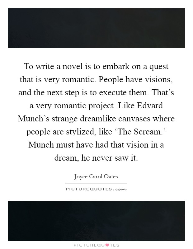 To write a novel is to embark on a quest that is very romantic. People have visions, and the next step is to execute them. That's a very romantic project. Like Edvard Munch's strange dreamlike canvases where people are stylized, like ‘The Scream.' Munch must have had that vision in a dream, he never saw it Picture Quote #1
