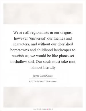 We are all regionalists in our origins, however ‘universal’ our themes and characters, and without our cherished hometowns and childhood landscapes to nourish us, we would be like plants set in shallow soil. Our souls must take root - almost literally Picture Quote #1