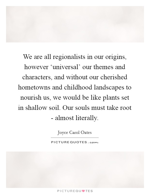 We are all regionalists in our origins, however ‘universal' our themes and characters, and without our cherished hometowns and childhood landscapes to nourish us, we would be like plants set in shallow soil. Our souls must take root - almost literally Picture Quote #1