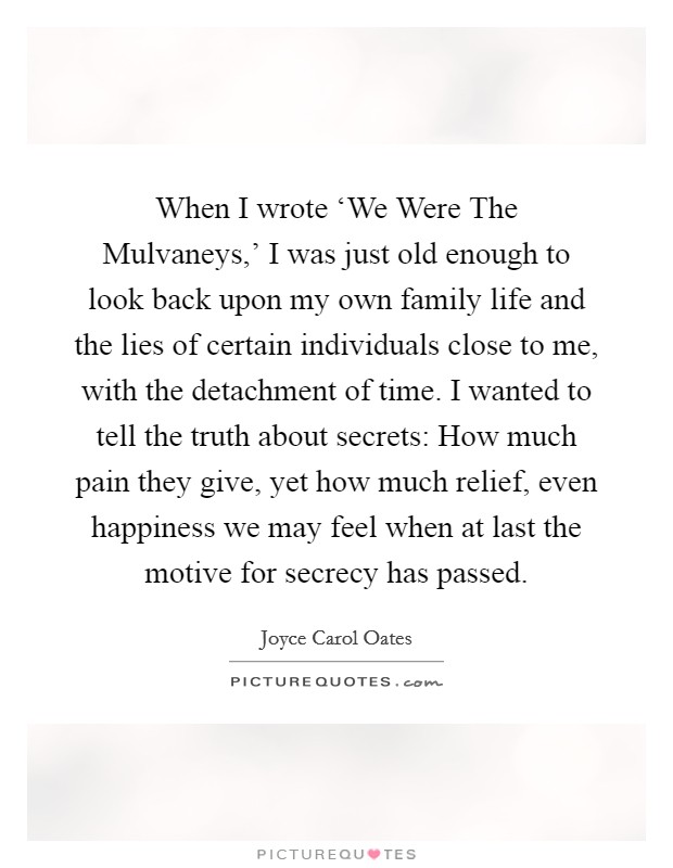 When I wrote ‘We Were The Mulvaneys,' I was just old enough to look back upon my own family life and the lies of certain individuals close to me, with the detachment of time. I wanted to tell the truth about secrets: How much pain they give, yet how much relief, even happiness we may feel when at last the motive for secrecy has passed Picture Quote #1