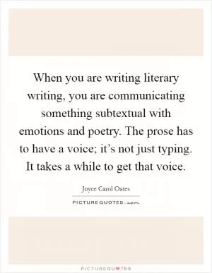 When you are writing literary writing, you are communicating something subtextual with emotions and poetry. The prose has to have a voice; it’s not just typing. It takes a while to get that voice Picture Quote #1
