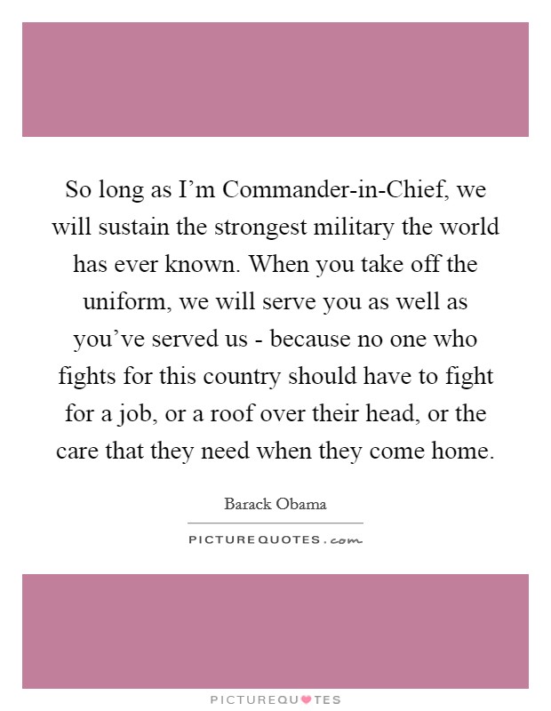 So long as I'm Commander-in-Chief, we will sustain the strongest military the world has ever known. When you take off the uniform, we will serve you as well as you've served us - because no one who fights for this country should have to fight for a job, or a roof over their head, or the care that they need when they come home Picture Quote #1