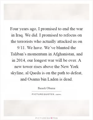 Four years ago, I promised to end the war in Iraq. We did. I promised to refocus on the terrorists who actually attacked us on 9/11. We have. We’ve blunted the Taliban’s momentum in Afghanistan, and in 2014, our longest war will be over. A new tower rises above the New York skyline, al Qaeda is on the path to defeat, and Osama bin Laden is dead Picture Quote #1