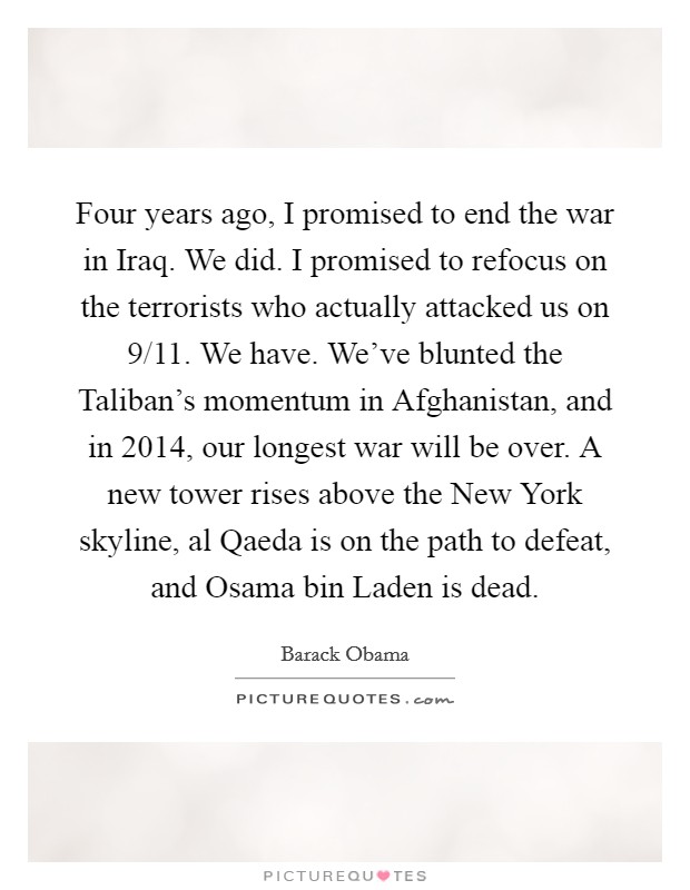 Four years ago, I promised to end the war in Iraq. We did. I promised to refocus on the terrorists who actually attacked us on 9/11. We have. We've blunted the Taliban's momentum in Afghanistan, and in 2014, our longest war will be over. A new tower rises above the New York skyline, al Qaeda is on the path to defeat, and Osama bin Laden is dead Picture Quote #1