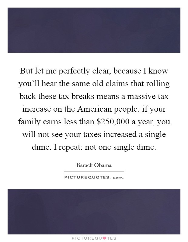 But let me perfectly clear, because I know you'll hear the same old claims that rolling back these tax breaks means a massive tax increase on the American people: if your family earns less than $250,000 a year, you will not see your taxes increased a single dime. I repeat: not one single dime Picture Quote #1