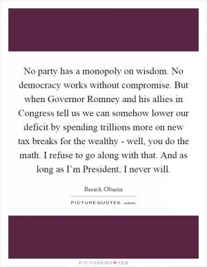 No party has a monopoly on wisdom. No democracy works without compromise. But when Governor Romney and his allies in Congress tell us we can somehow lower our deficit by spending trillions more on new tax breaks for the wealthy - well, you do the math. I refuse to go along with that. And as long as I’m President, I never will Picture Quote #1