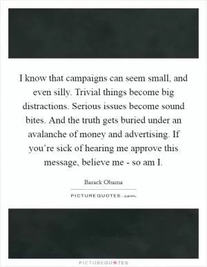I know that campaigns can seem small, and even silly. Trivial things become big distractions. Serious issues become sound bites. And the truth gets buried under an avalanche of money and advertising. If you’re sick of hearing me approve this message, believe me - so am I Picture Quote #1