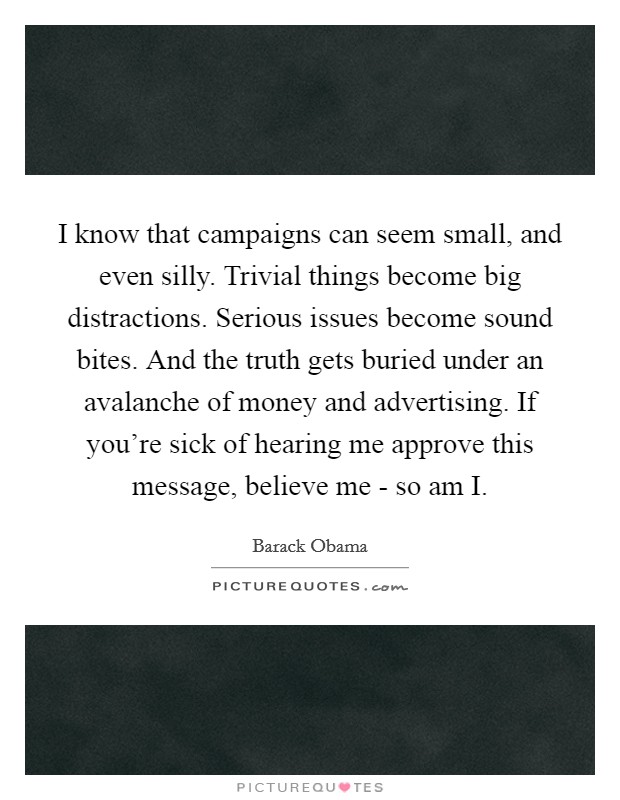 I know that campaigns can seem small, and even silly. Trivial things become big distractions. Serious issues become sound bites. And the truth gets buried under an avalanche of money and advertising. If you're sick of hearing me approve this message, believe me - so am I Picture Quote #1
