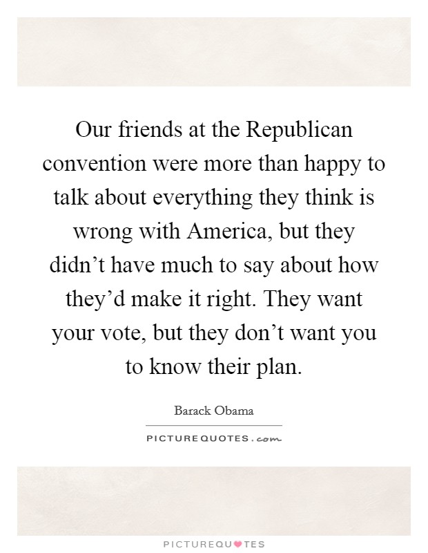 Our friends at the Republican convention were more than happy to talk about everything they think is wrong with America, but they didn't have much to say about how they'd make it right. They want your vote, but they don't want you to know their plan Picture Quote #1