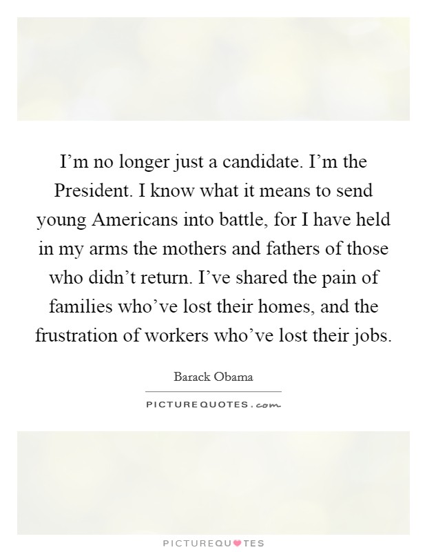 I'm no longer just a candidate. I'm the President. I know what it means to send young Americans into battle, for I have held in my arms the mothers and fathers of those who didn't return. I've shared the pain of families who've lost their homes, and the frustration of workers who've lost their jobs Picture Quote #1