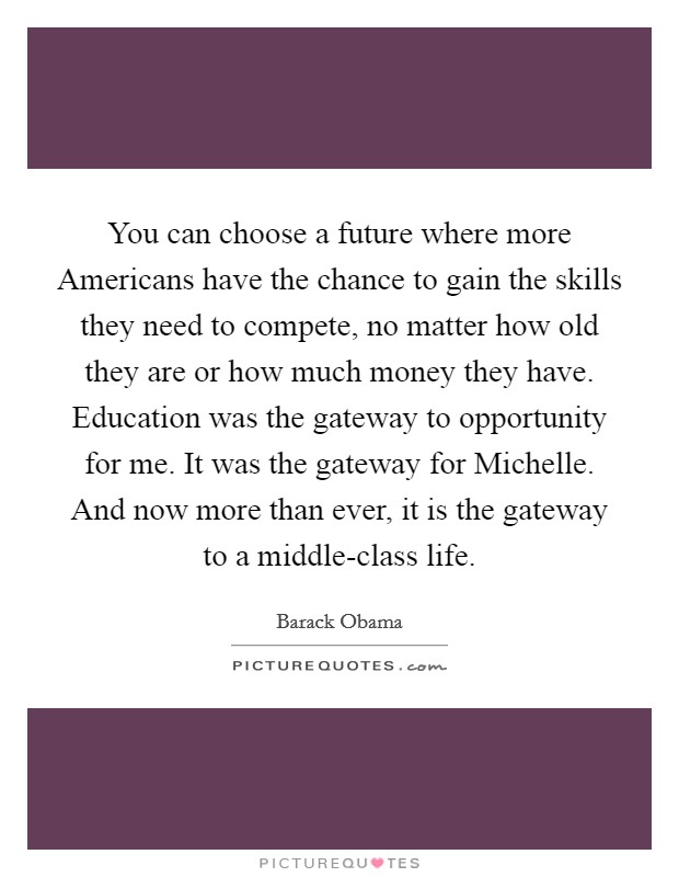 You can choose a future where more Americans have the chance to gain the skills they need to compete, no matter how old they are or how much money they have. Education was the gateway to opportunity for me. It was the gateway for Michelle. And now more than ever, it is the gateway to a middle-class life Picture Quote #1